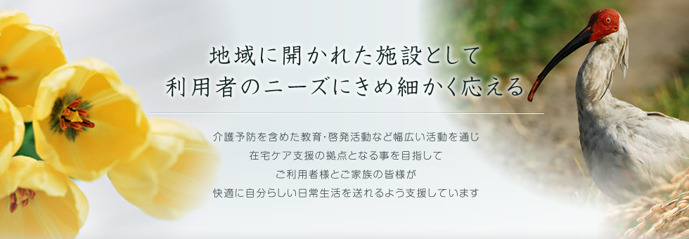 地域に開かれた施設として利用者のニーズにきめ細かく応える/介護予防を含めた教育・啓発活動など幅広い活動を通じ在宅ケア支援の拠点となる事を目指してご利用者様とご家族の皆様が快適に自分らしい日常生活を送れるよう支援しています